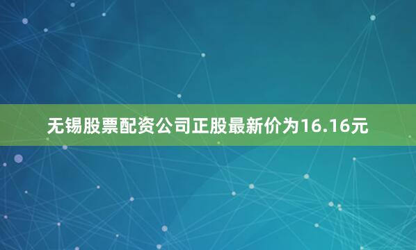 无锡股票配资公司正股最新价为16.16元