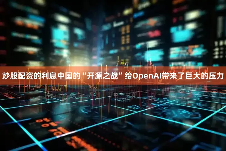 炒股配资的利息中国的“开源之战”给OpenAI带来了巨大的压力
