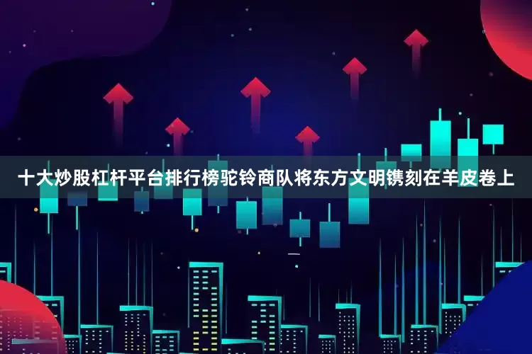 十大炒股杠杆平台排行榜驼铃商队将东方文明镌刻在羊皮卷上