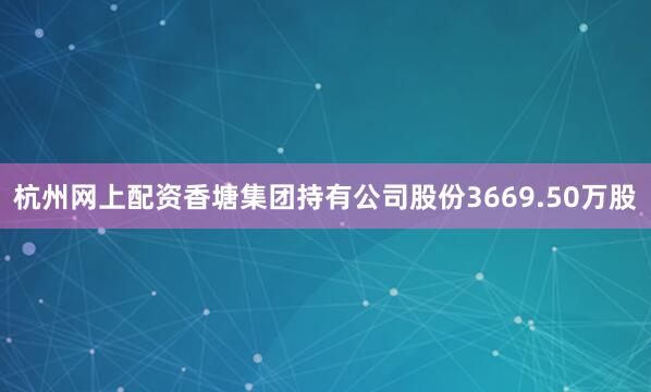 杭州网上配资香塘集团持有公司股份3669.50万股